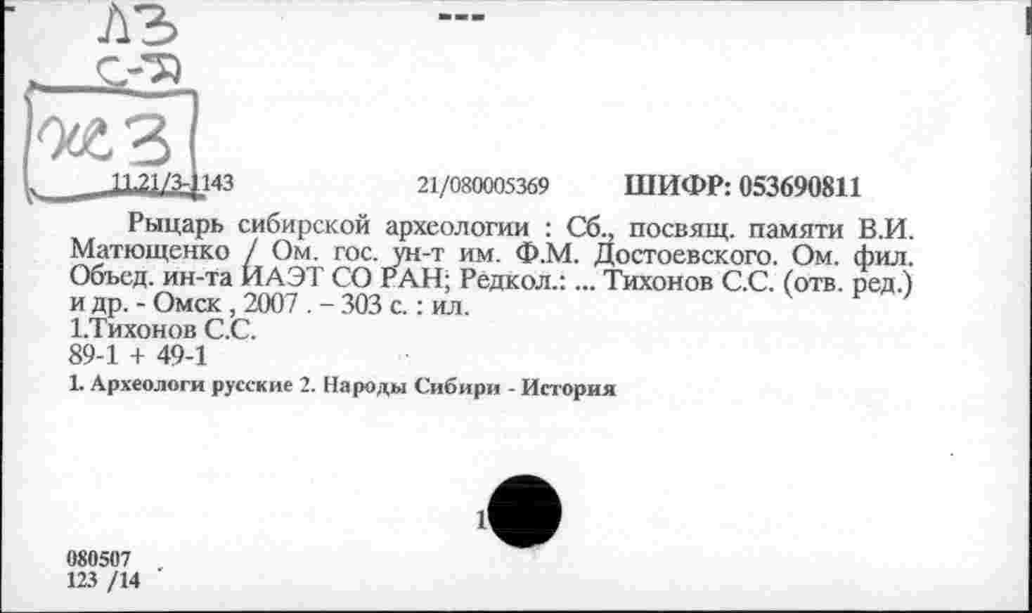 ﻿Рыцарь сибирской археологии : Сб., посвящ. памяти В.И. Матющенко / Ом. гос. ун-т им. Ф.М. Достоевского. Ом. фил. Объед. ин-та ИАЭТ СО РАН; Рёдкол.:... Тихонов С.С. (отв. ред.) и др. - Омск, 2007 . - 303 с. : ил.
І.Тихонов С.С.
89-1 + 49-1
1. Археологи русские 2. Народы Сибири - История
080507
123 /14